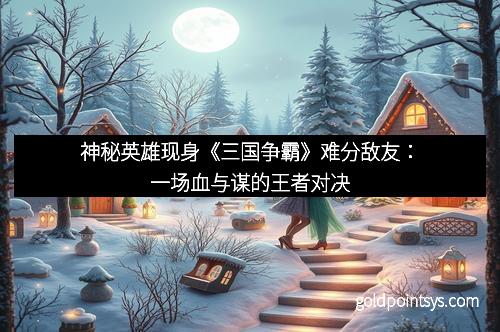 神秘英雄现身《三国争霸》难分敌友：一场血与谋的王者对决