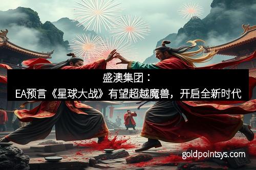 盛澳集团：EA预言《星球大战》有望超越魔兽，开启全新时代