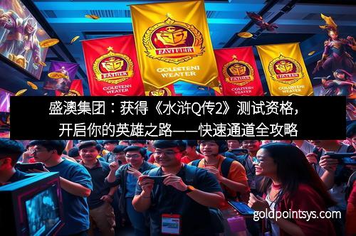 盛澳集团：获得《水浒Q传2》测试资格，开启你的英雄之路——快速通道全攻略